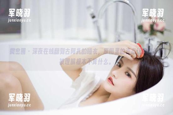 微密圈 - 深夜在线翻到古阿扎的睡衣，原图里的姿态让我觉得不被理解根本不算什么。